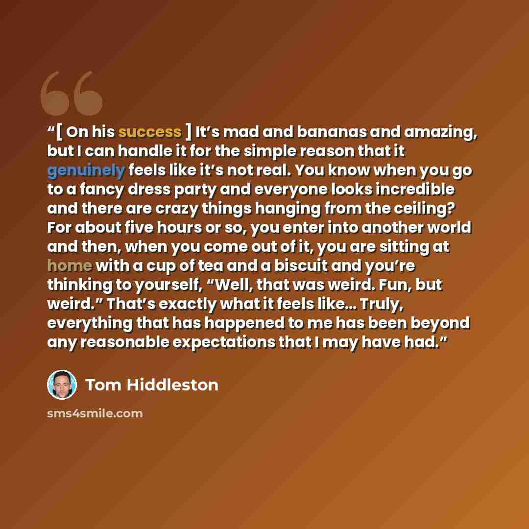 “[ On his success ] It’s mad and bananas and amazing, but I can handle it for the simple reason that it genuinely feels like it’s not real. You know when you go to a fancy dress party and everyone looks incredible and there are crazy things hanging from the ceiling? For about five hours or so, you…” quote by Tom Hiddleston