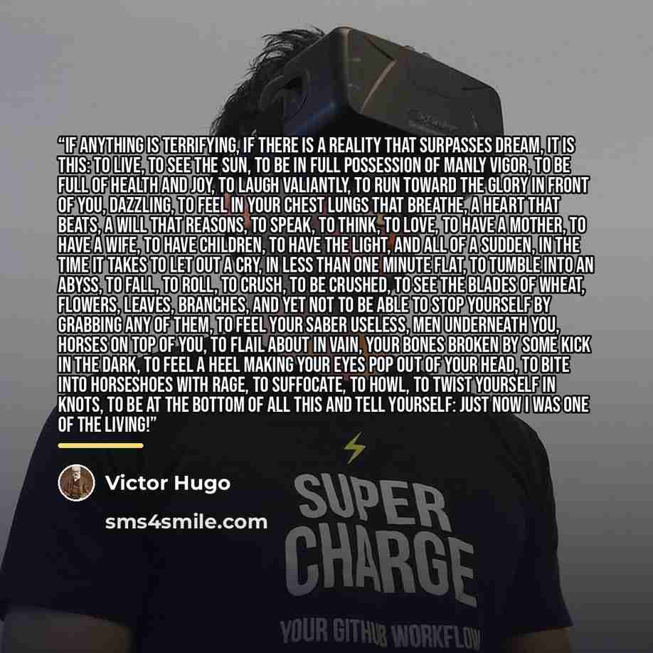 “If anything is terrifying, if there is a reality that surpasses dream, it is this: to live, to see the sun, to be in full possession of manly vigor, to be full of health and joy, to laugh valiantly, to run toward the glory in front of you, dazzling, to feel in your chest lungs that breathe, a…” quote by Victor Hugo