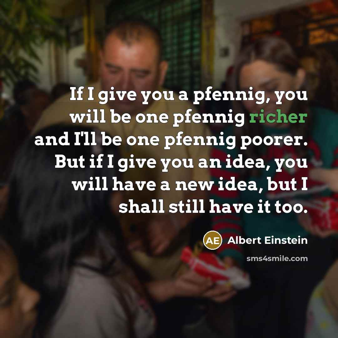“If I give you a pfennig, you will be one pfennig richer and I'll be one pfennig poorer. But if I give you an idea, you will have a new idea, but I shall still have it too.” quote by Albert Einstein