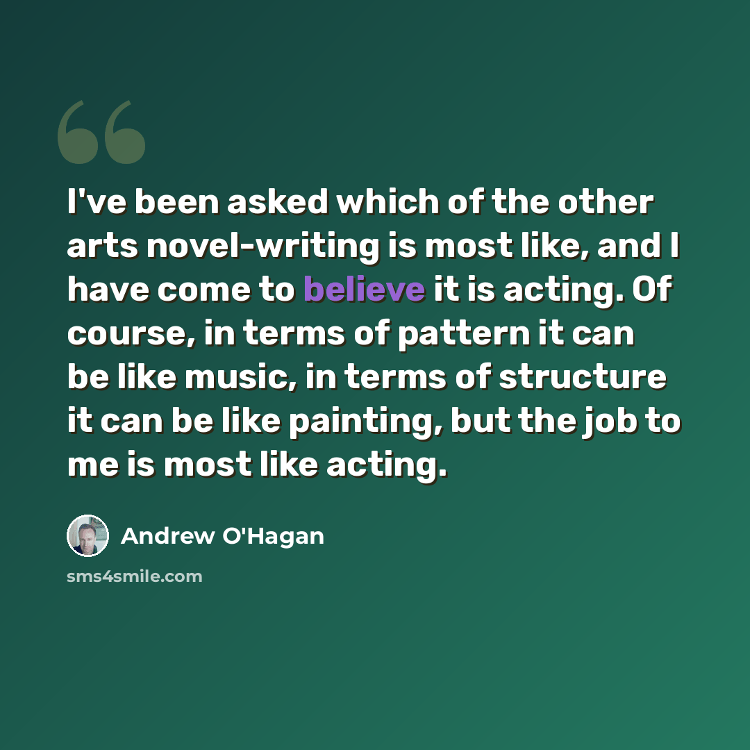 “I've been asked which of the other arts novel-writing is most like, and I have come to believe it is acting. Of course, in terms of pattern it can be like music, in terms of structure it can be like painting, but the job to me is most like acting.” quote by Andrew O'Hagan