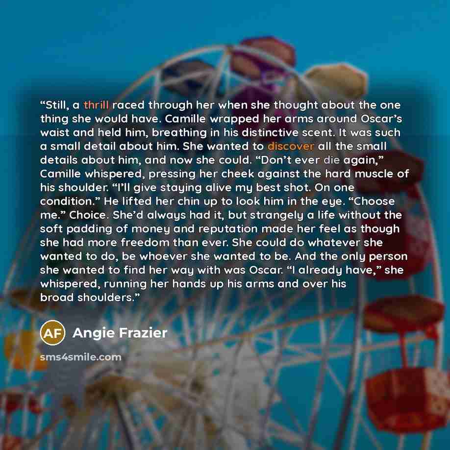 “Still, a thrill raced through her when she thought about the one thing she would have. Camille wrapped her arms around Oscar’s waist and held him, breathing in his distinctive scent. It was such a small detail about him. She wanted to discover all the small details about him, and now she could…” quote by Angie Frazier