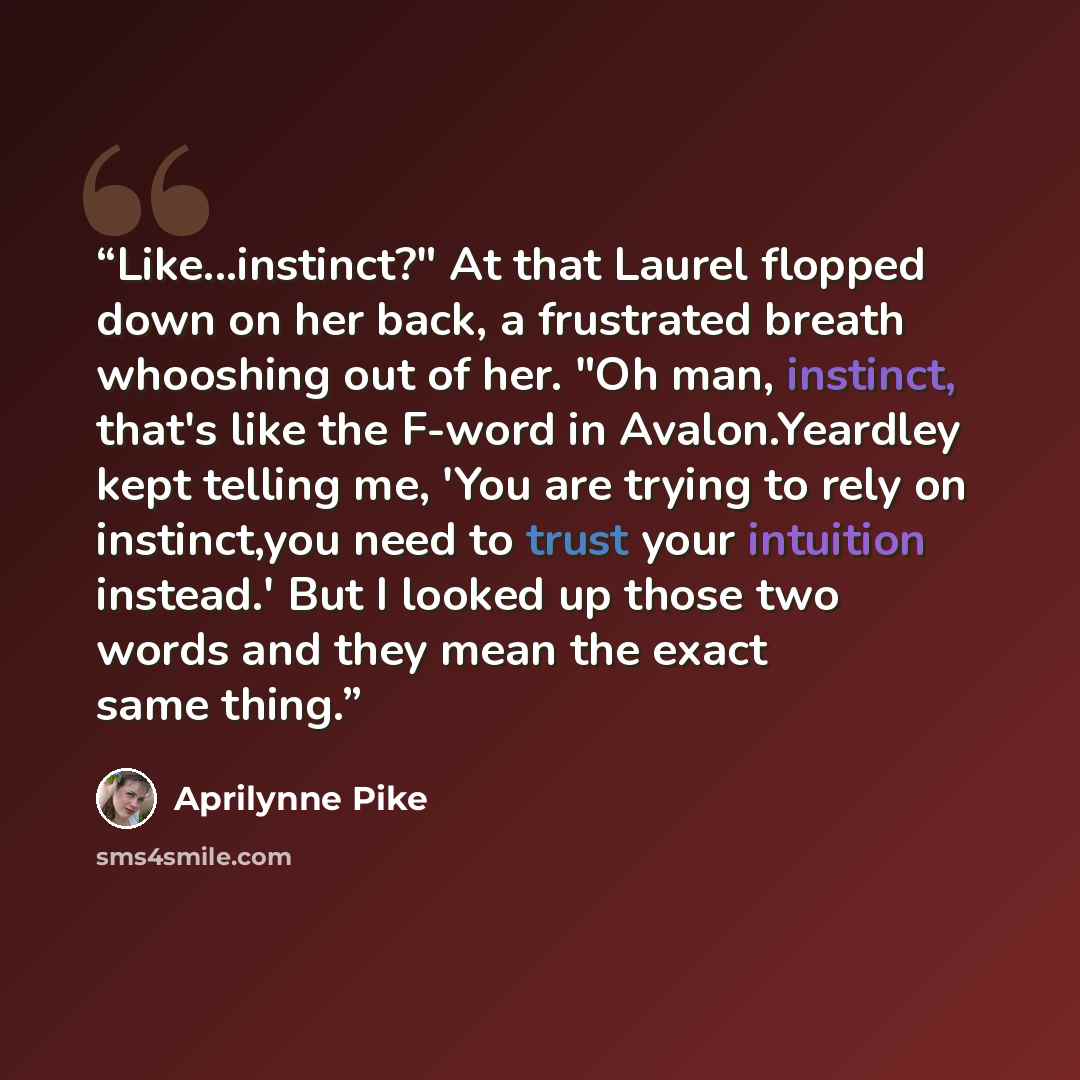 “Like...instinct?" At that Laurel flopped down on her back, a frustrated breath whooshing out of her. "Oh man, instinct, that's like the F-word in Avalon.Yeardley kept telling me, 'You are trying to rely on instinct,you need to trust your intuition instead.' But I looked up those two words and they…” quote by Aprilynne Pike