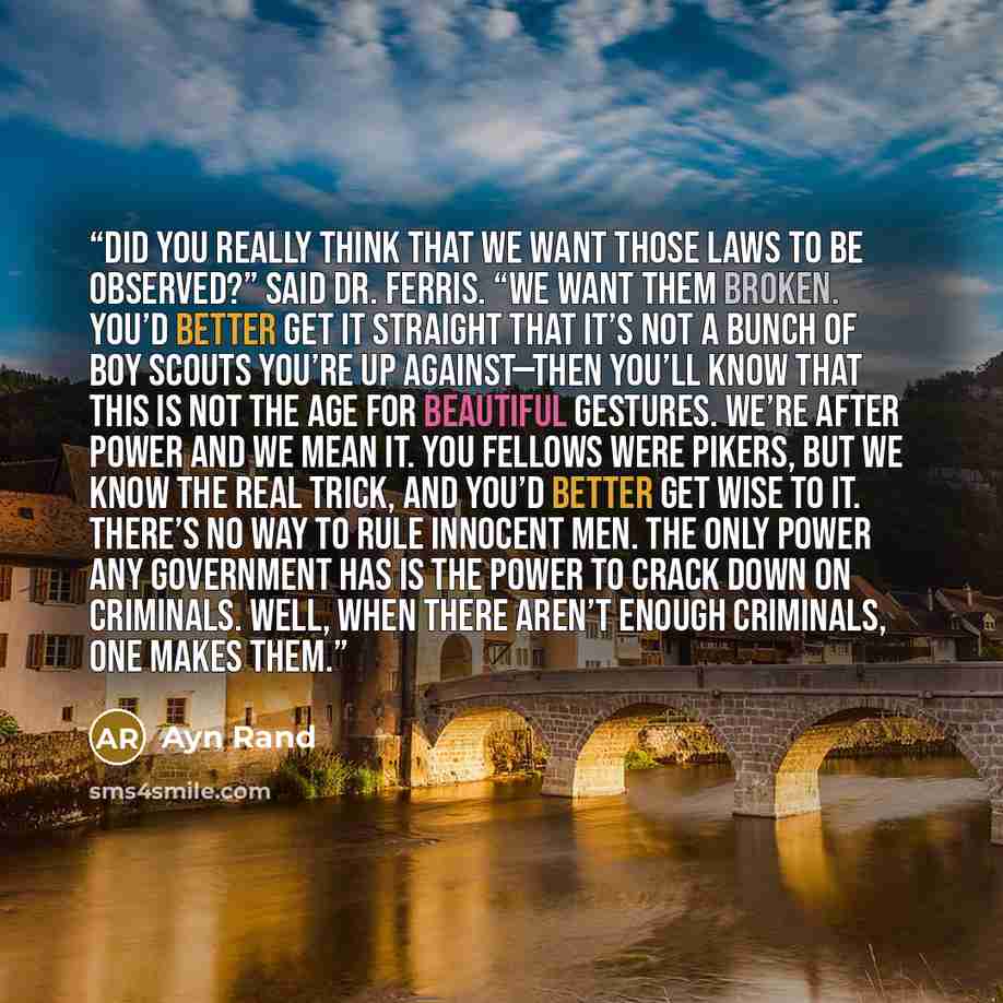 “Did you really think that we want those laws to be observed?” said Dr. Ferris. “We want them broken. You’d better get it straight that it’s not a bunch of boy scouts you’re up against—then you’ll know that this is not the age for beautiful gestures. We’re after power and we mean it. You fellows…” quote by Ayn Rand