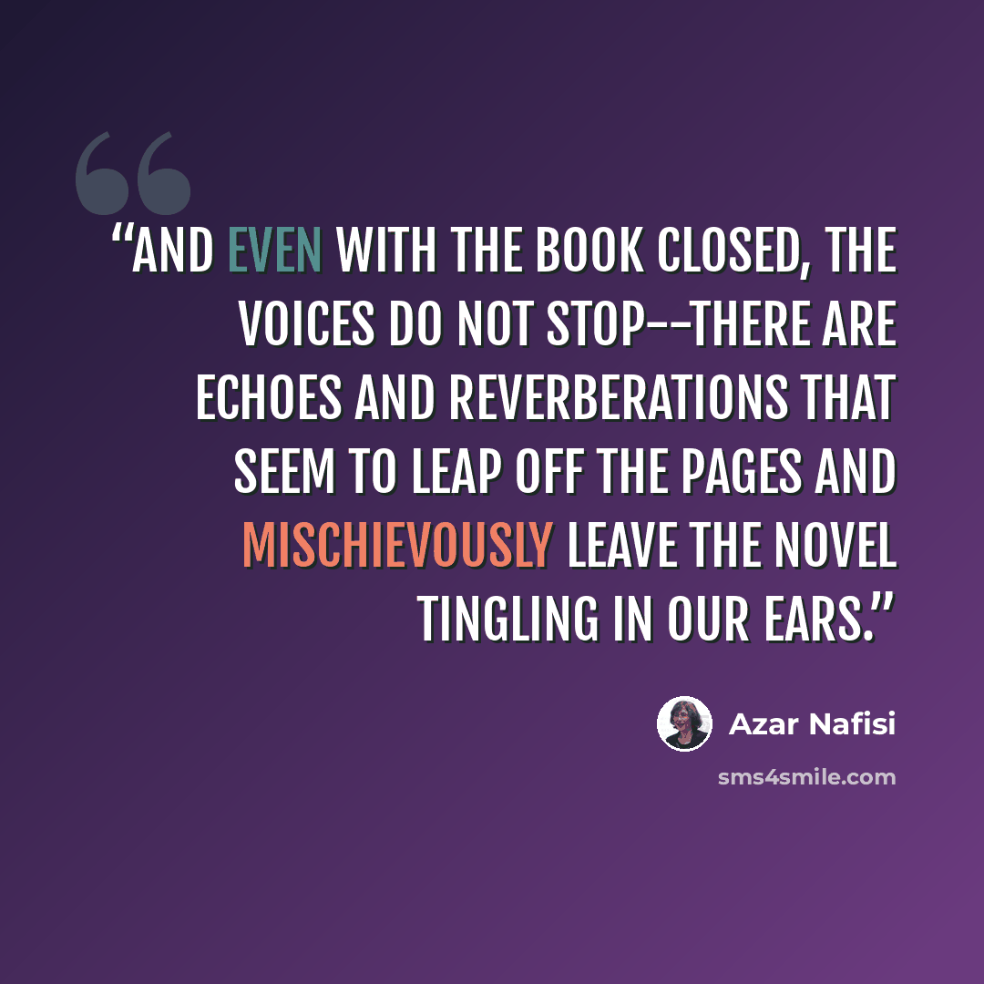 “And even with the book closed, the voices do not stop--there are echoes and reverberations that seem to leap off the pages and mischievously leave the novel tingling in our ears.” quote by Azar Nafisi
