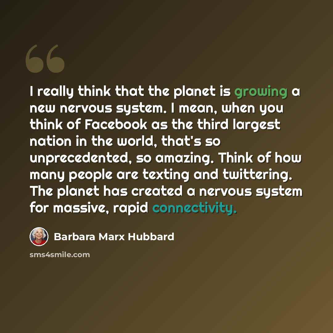 “I really think that the planet is growing a new nervous system. I mean, when you think of Facebook as the third largest nation in the world, that's so unprecedented, so amazing. Think of how many people are texting and twittering. The planet has created a nervous system for massive, rapid…” quote by Barbara Marx Hubbard
