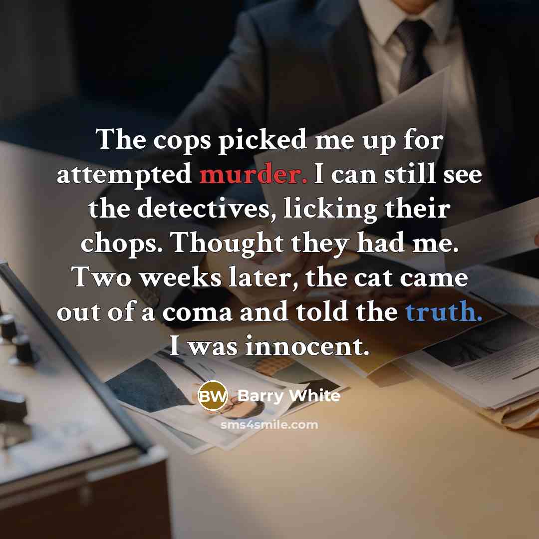 “The cops picked me up for attempted murder. I can still see the detectives, licking their chops. Thought they had me. Two weeks later, the cat came out of a coma and told the truth. I was innocent.” quote by Barry White