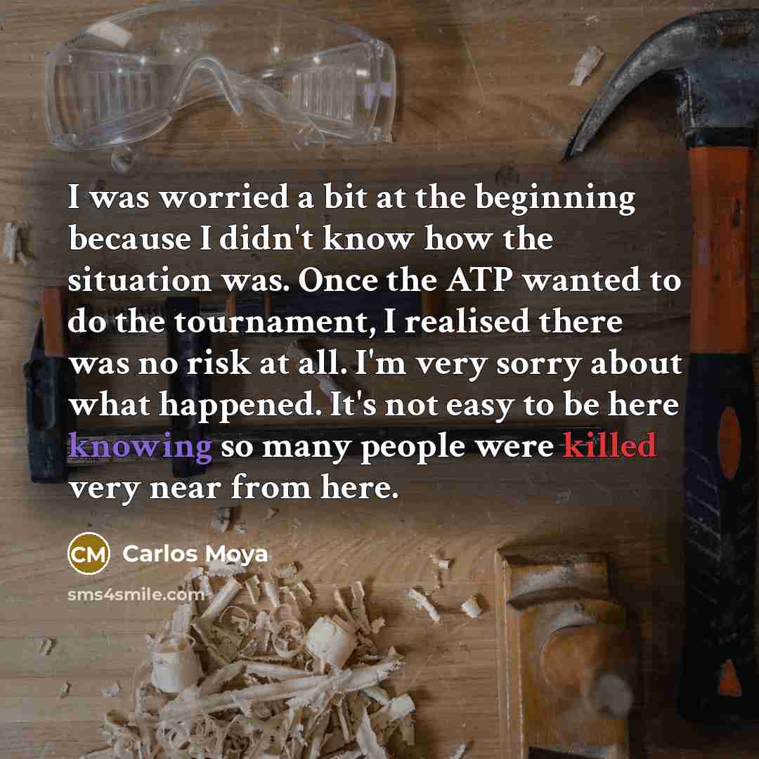 “I was worried a bit at the beginning because I didn't know how the situation was. Once the ATP wanted to do the tournament, I realised there was no risk at all. I'm very sorry about what happened. It's not easy to be here knowing so many people were killed very near from here.” quote by Carlos Moya
