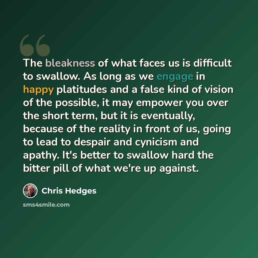 “The bleakness of what faces us is difficult to swallow. As long as we engage in happy platitudes and a false kind of vision of the possible, it may empower you over the short term, but it is eventually, because of the reality in front of us, going to lead to despair and cynicism and apathy. It's…” quote by Chris Hedges