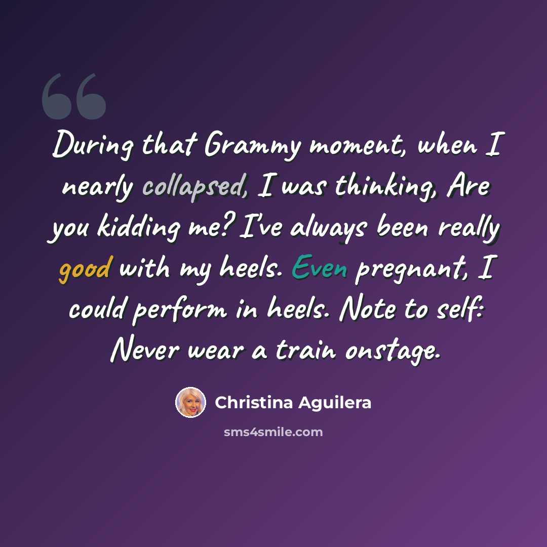 “During that Grammy moment, when I nearly collapsed, I was thinking, Are you kidding me? I've always been really good with my heels. Even pregnant, I could perform in heels. Note to self: Never wear a train onstage.” quote by Christina Aguilera