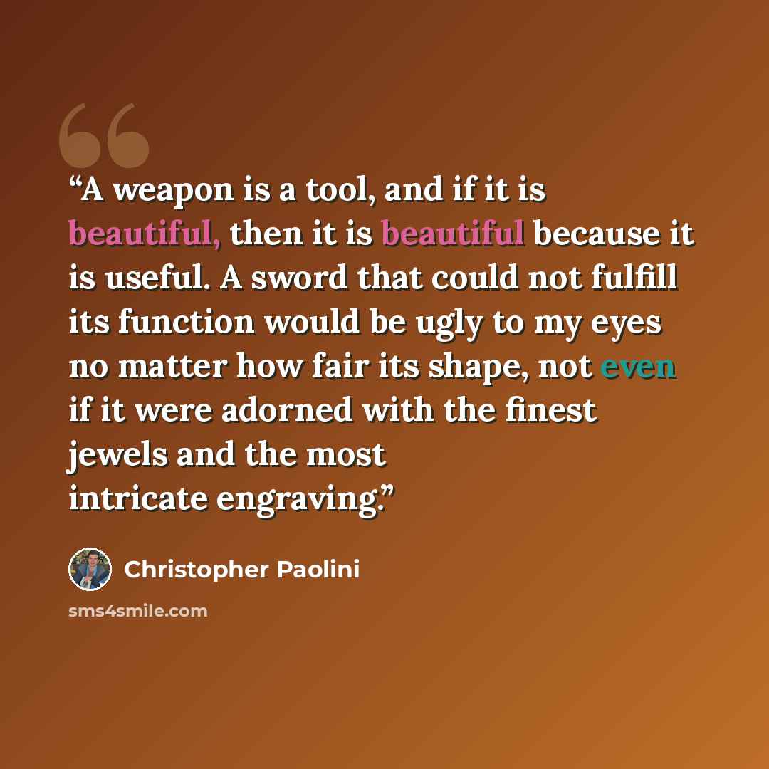 “A weapon is a tool, and if it is beautiful, then it is beautiful because it is useful. A sword that could not fulfill its function would be ugly to my eyes no matter how fair its shape, not even if it were adorned with the finest jewels and the most intricate engraving.” quote by Christopher Paolini