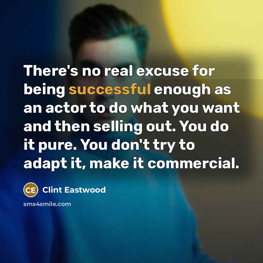 “There's no real excuse for being successful enough as an actor to do what you want and then selling out. You do it pure. You don't try to adapt it, make it commercial.” quote by Clint Eastwood
