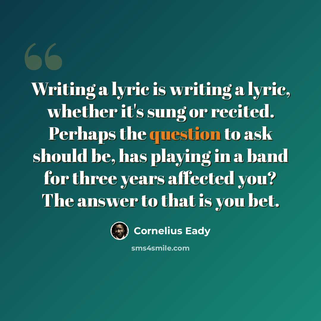 “Writing a lyric is writing a lyric, whether it's sung or recited. Perhaps the question to ask should be, has playing in a band for three years affected you? The answer to that is you bet.” quote by Cornelius Eady