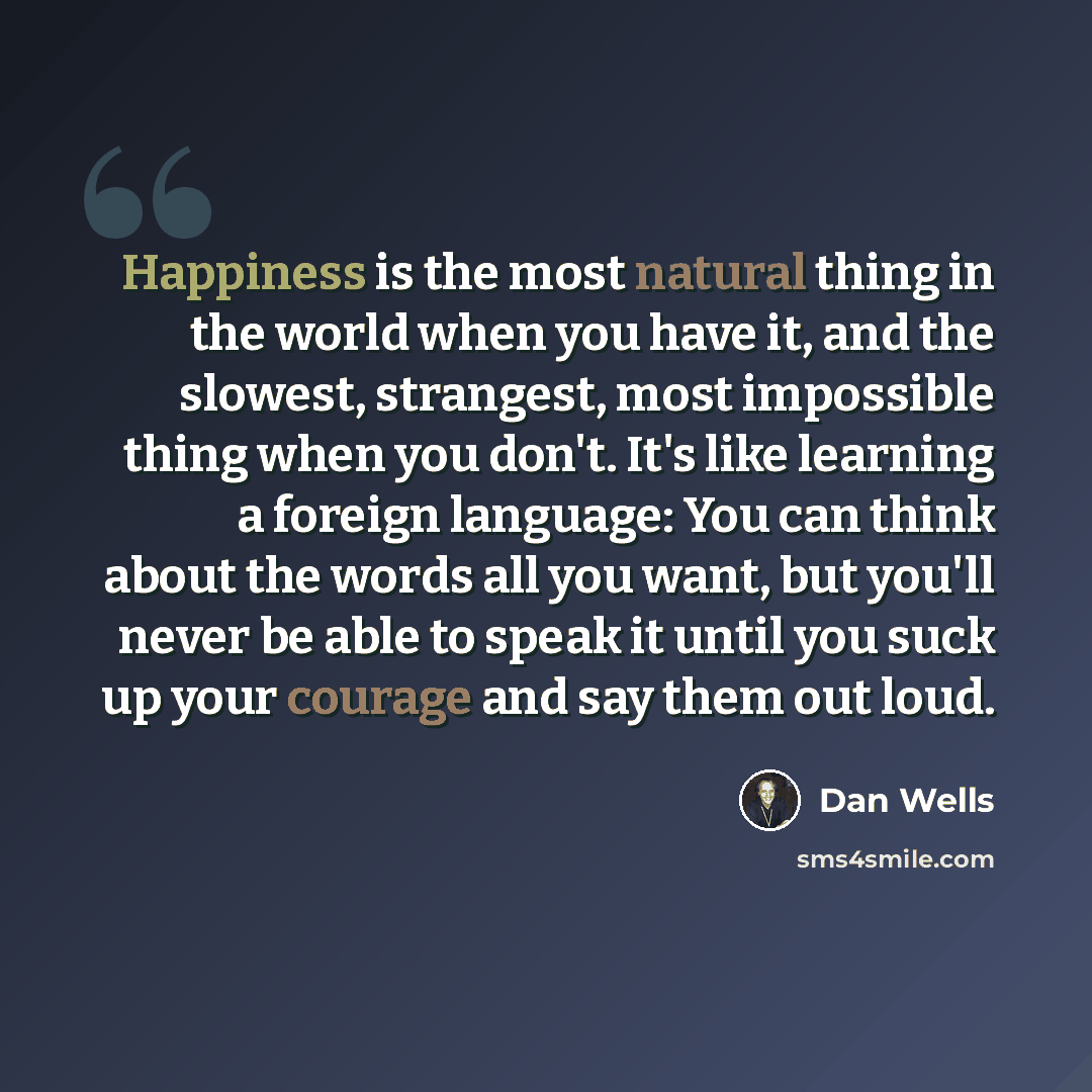 “Happiness is the most natural thing in the world when you have it, and the slowest, strangest, most impossible thing when you don't. It's like learning a foreign language: You can think about the words all you want, but you'll never be able to speak it until you suck up your courage and say them…” quote by Dan Wells