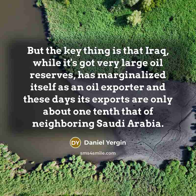 “But the key thing is that Iraq, while it's got very large oil reserves, has marginalized itself as an oil exporter and these days its exports are only about one tenth that of neighboring Saudi Arabia.” quote by Daniel Yergin
