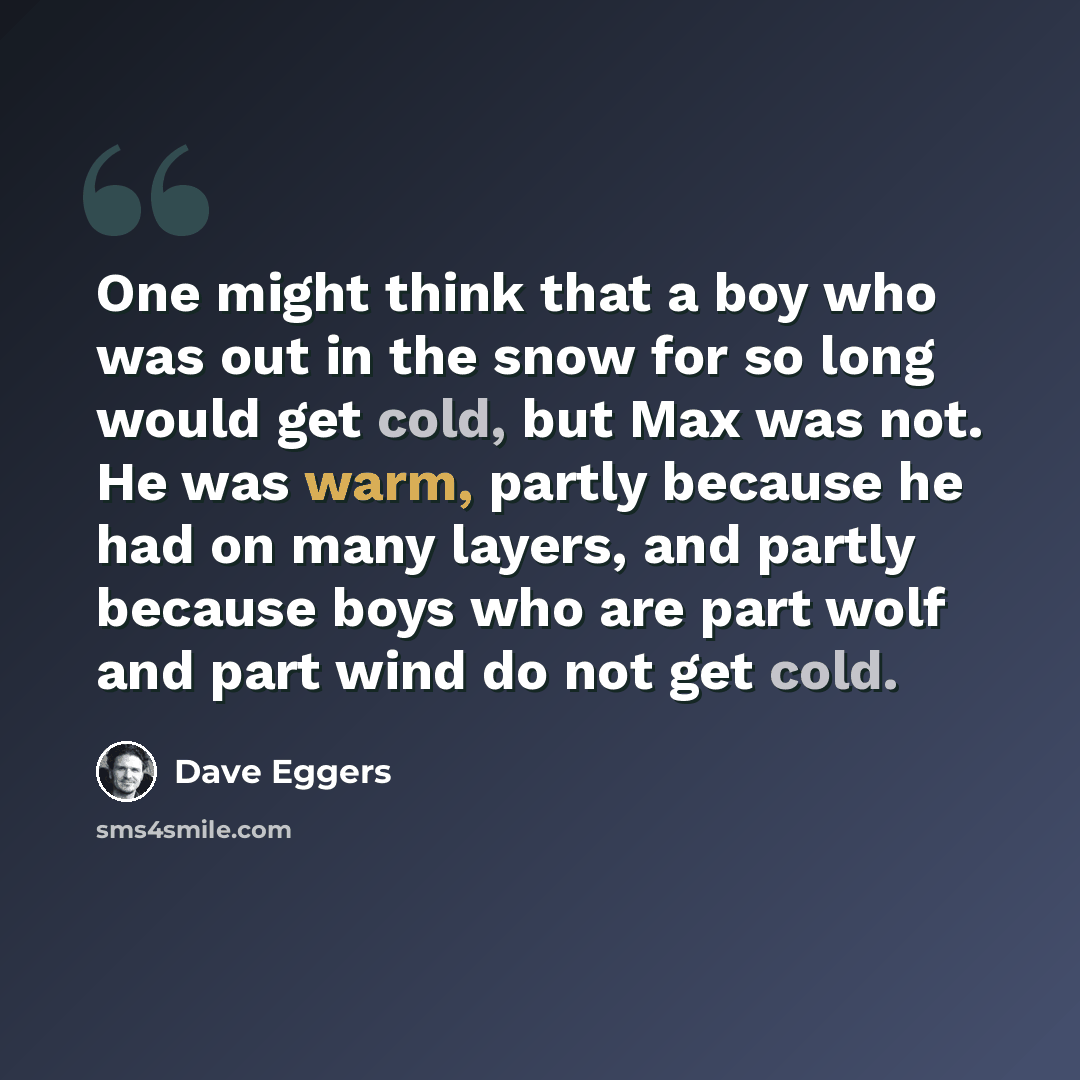 “One might think that a boy who was out in the snow for so long would get cold, but Max was not. He was warm, partly because he had on many layers, and partly because boys who are part wolf and part wind do not get cold.” quote by Dave Eggers