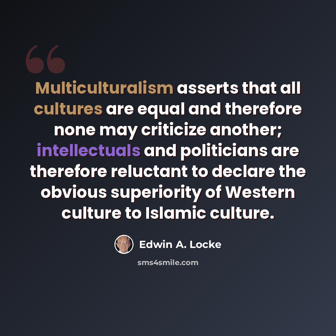 “Multiculturalism asserts that all cultures are equal and therefore none may criticize another; intellectuals and politicians are therefore reluctant to declare the obvious superiority of Western culture to Islamic culture.” quote by Edwin A. Locke