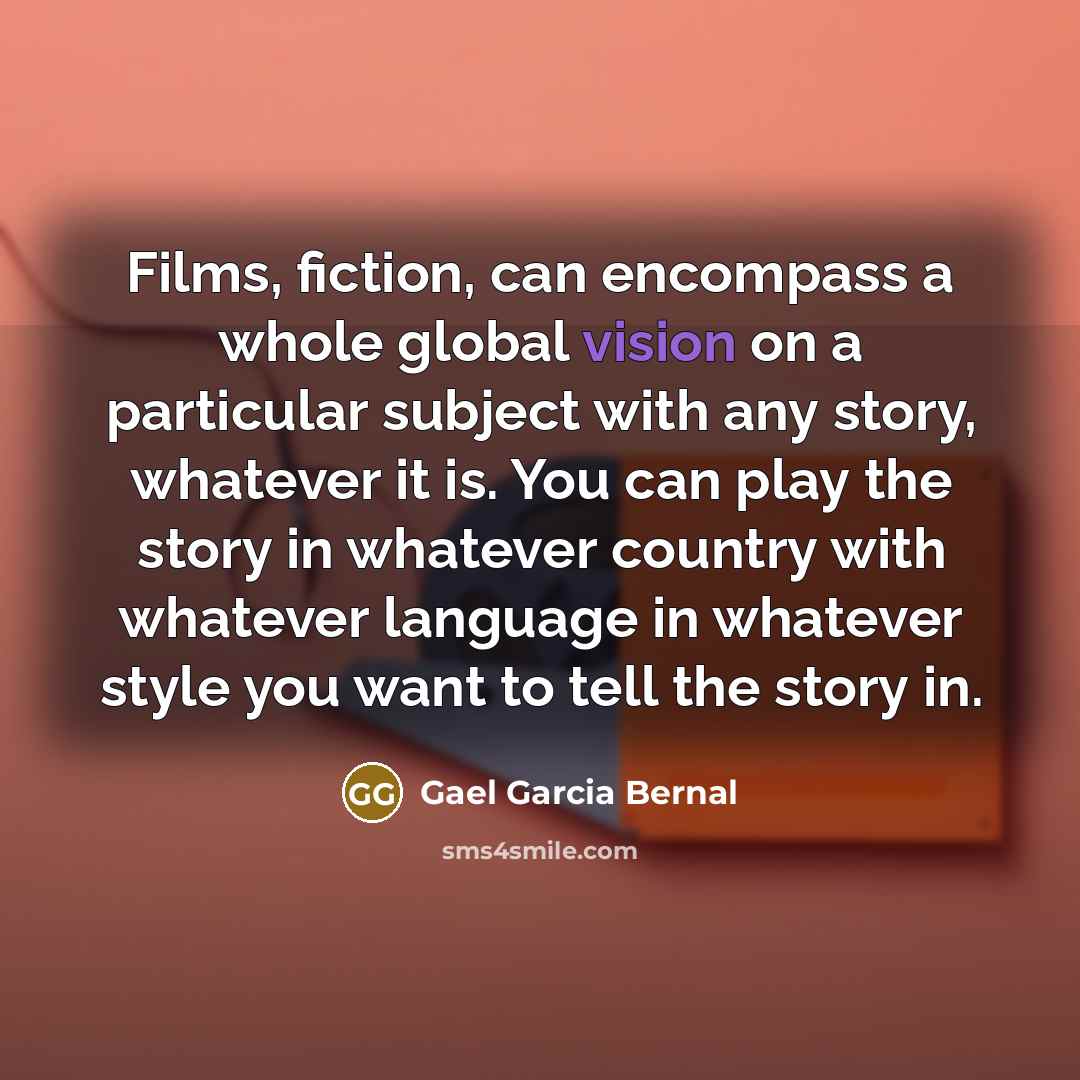 “Films, fiction, can encompass a whole global vision on a particular subject with any story, whatever it is. You can play the story in whatever country with whatever language in whatever style you want to tell the story in.” quote by Gael Garcia Bernal