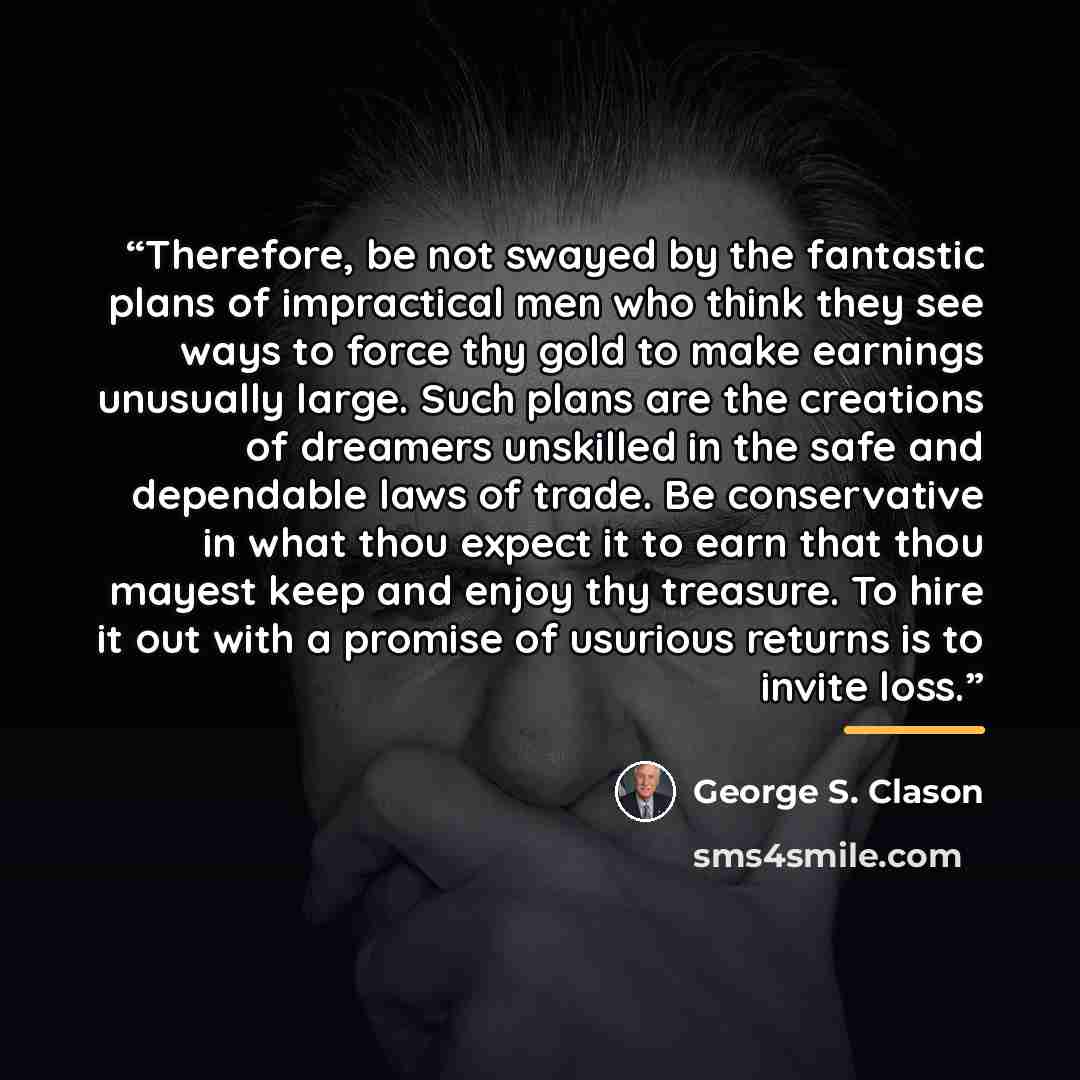 “Therefore, be not swayed by the fantastic plans of impractical men who think they see ways to force thy gold to make earnings unusually large. Such plans are the creations of dreamers unskilled in the safe and dependable laws of trade. Be conservative in what thou expect it to earn that thou…” quote by George S. Clason