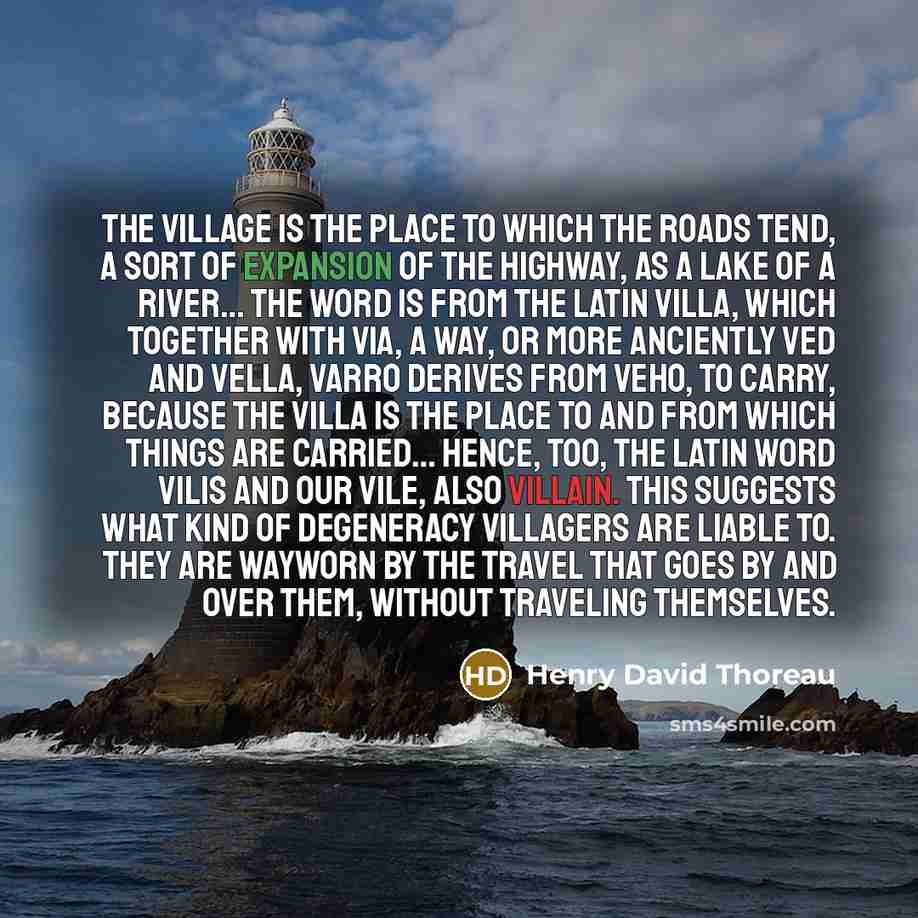 “The village is the place to which the roads tend, a sort of expansion of the highway, as a lake of a river… The word is from the Latin villa, which together with via, a way, or more anciently ved and vella, Varro derives from veho, to carry, because the villa is the place to and from which things…” quote by Henry David Thoreau