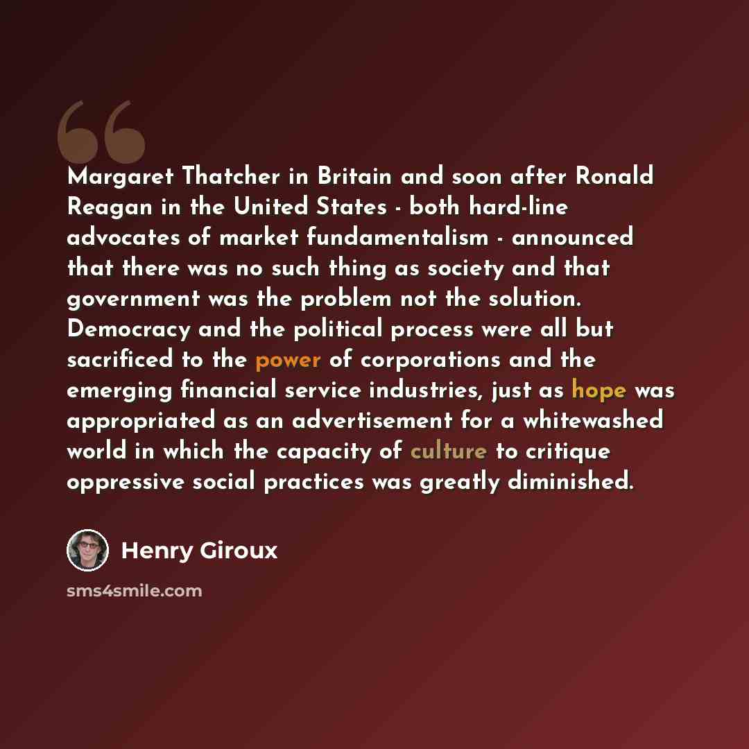 “Margaret Thatcher in Britain and soon after Ronald Reagan in the United States - both hard-line advocates of market fundamentalism - announced that there was no such thing as society and that government was the problem not the solution. Democracy and the political process were all but sacrificed…” quote by Henry Giroux