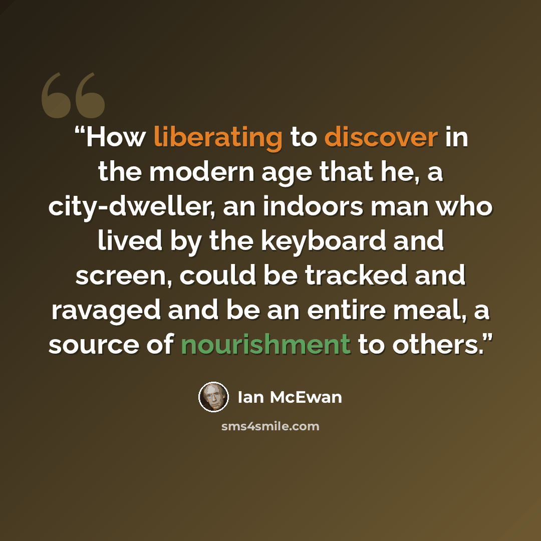 “How liberating to discover in the modern age that he, a city-dweller, an indoors man who lived by the keyboard and screen, could be tracked and ravaged and be an entire meal, a source of nourishment to others.” quote by Ian McEwan