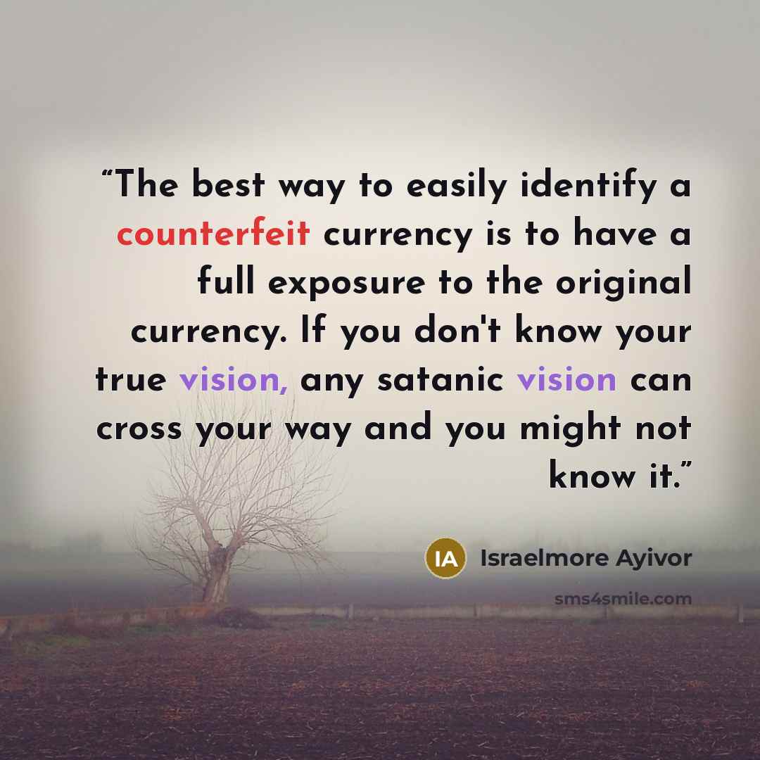 “The best way to easily identify a counterfeit currency is to have a full exposure to the original currency. If you don't know your true vision, any satanic vision can cross your way and you might not know it.” quote by Israelmore Ayivor
