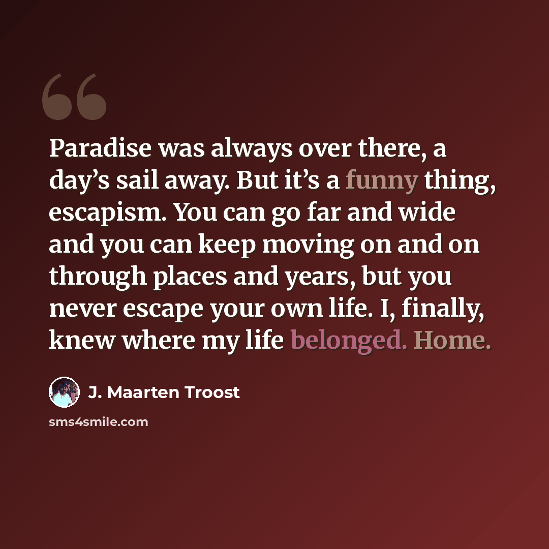 “Paradise was always over there, a day’s sail away. But it’s a funny thing, escapism. You can go far and wide and you can keep moving on and on through places and years, but you never escape your own life. I, finally, knew where my life belonged. Home.” quote by J. Maarten Troost