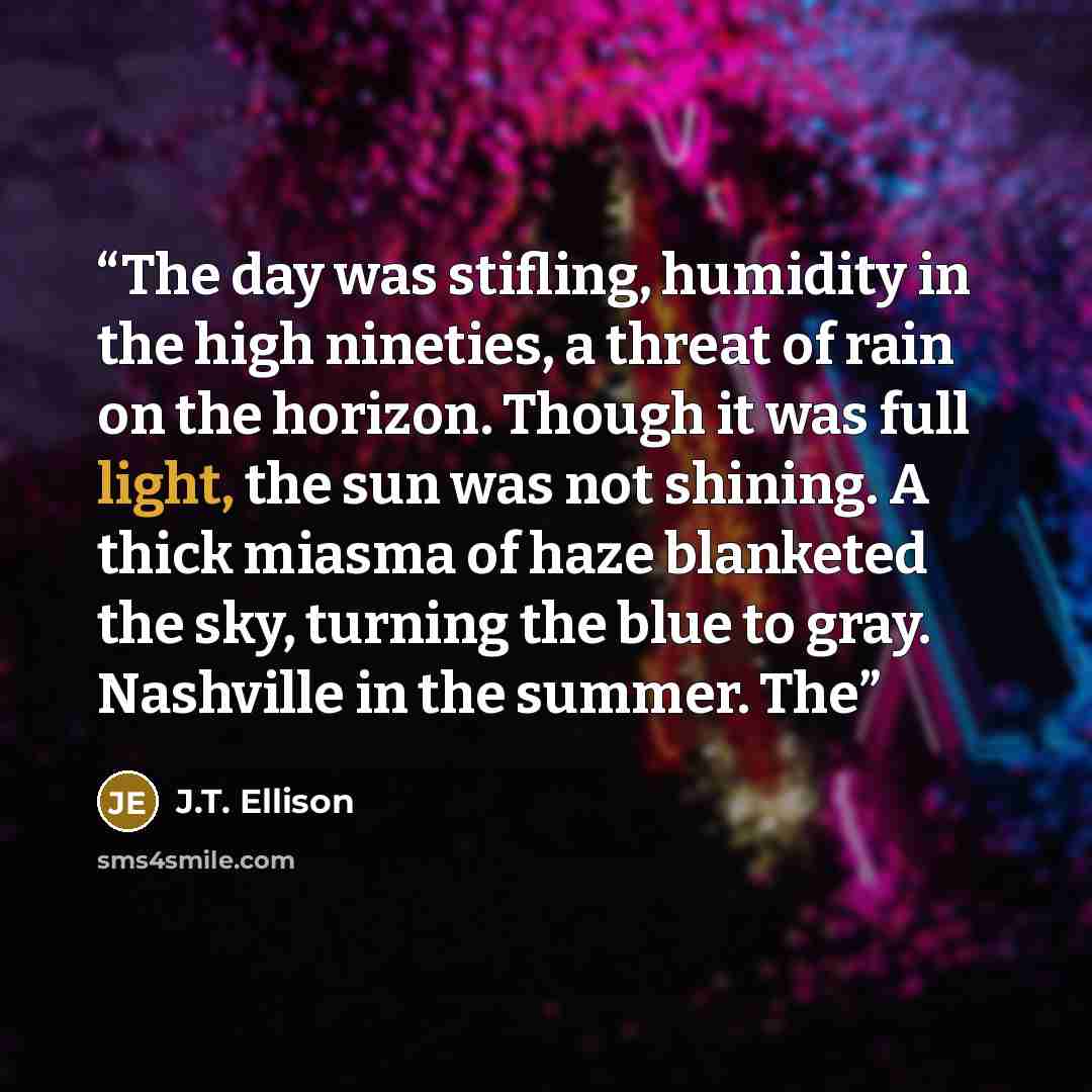 “The day was stifling, humidity in the high nineties, a threat of rain on the horizon. Though it was full light, the sun was not shining. A thick miasma of haze blanketed the sky, turning the blue to gray. Nashville in the summer. The” quote by J.T. Ellison