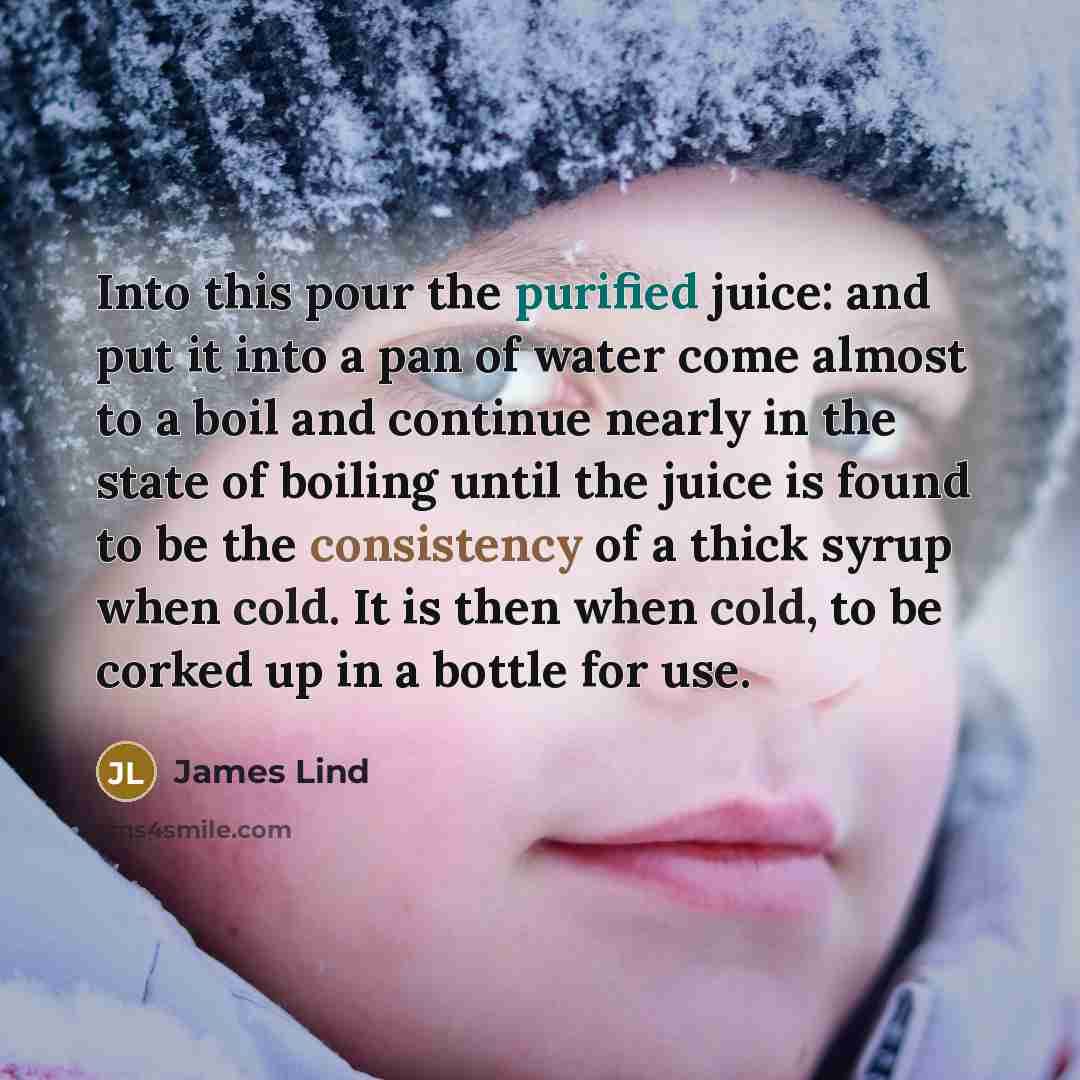 “Into this pour the purified juice: and put it into a pan of water come almost to a boil and continue nearly in the state of boiling until the juice is found to be the consistency of a thick syrup when cold. It is then when cold, to be corked up in a bottle for use.” quote by James Lind