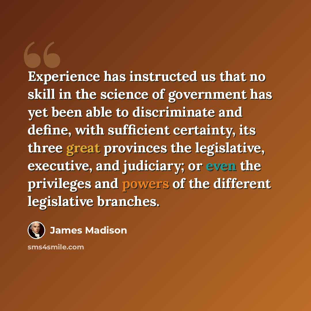 “Experience has instructed us that no skill in the science of government has yet been able to discriminate and define, with sufficient certainty, its three great provinces the legislative, executive, and judiciary; or even the privileges and powers of the different legislative branches.” quote by James Madison