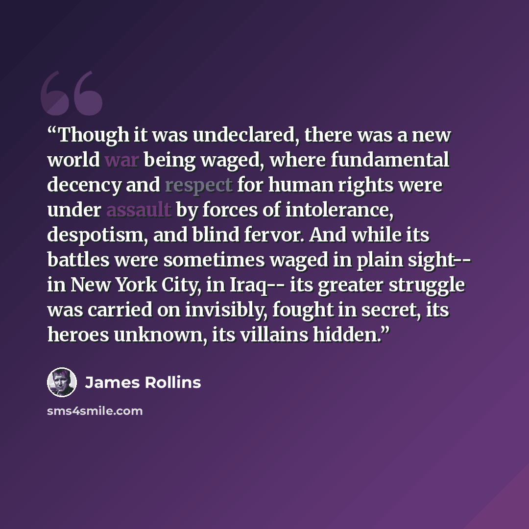 “Though it was undeclared, there was a new world war being waged, where fundamental decency and respect for human rights were under assault by forces of intolerance, despotism, and blind fervor. And while its battles were sometimes waged in plain sight-- in New York City, in Iraq-- its greater…” quote by James Rollins
