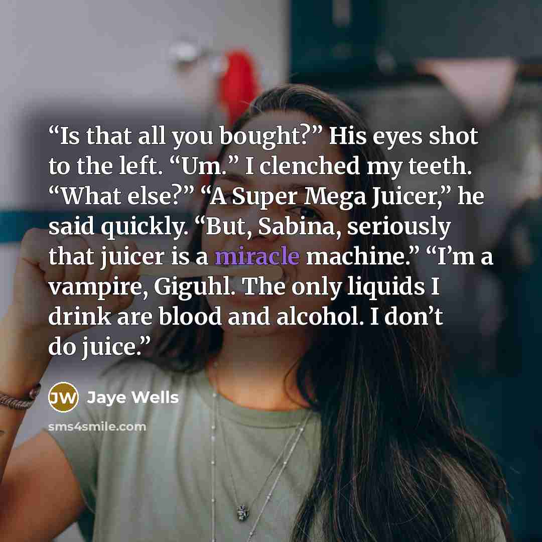 “Is that all you bought?” His eyes shot to the left. “Um.” I clenched my teeth. “What else?” “A Super Mega Juicer,” he said quickly. “But, Sabina, seriously that juicer is a miracle machine.” “I’m a vampire, Giguhl. The only liquids I drink are blood and alcohol. I don’t do juice.” quote by Jaye Wells
