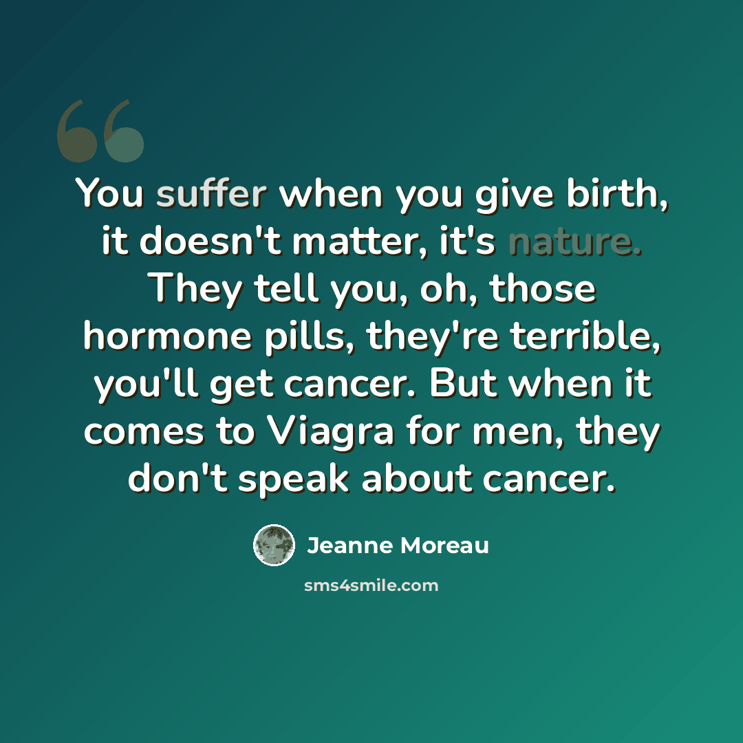 “You suffer when you give birth, it doesn't matter, it's nature. They tell you, oh, those hormone pills, they're terrible, you'll get cancer. But when it comes to Viagra for men, they don't speak about cancer.” quote by Jeanne Moreau