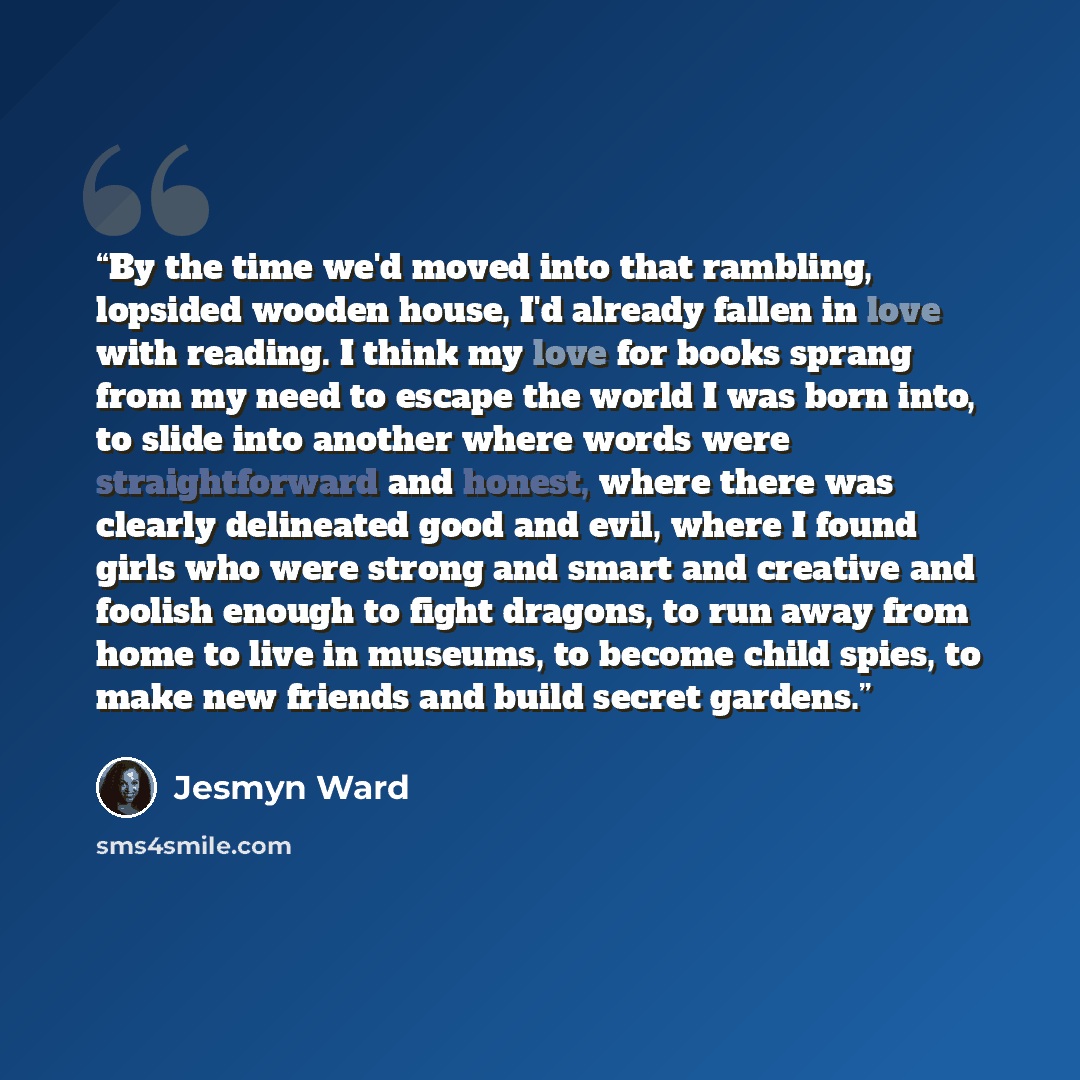 “By the time we'd moved into that rambling, lopsided wooden house, I'd already fallen in love with reading. I think my love for books sprang from my need to escape the world I was born into, to slide into another where words were straightforward and honest, where there was clearly delineated good…” quote by Jesmyn Ward