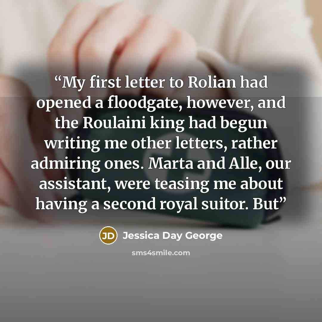 “My first letter to Rolian had opened a floodgate, however, and the Roulaini king had begun writing me other letters, rather admiring ones. Marta and Alle, our assistant, were teasing me about having a second royal suitor. But” quote by Jessica Day George