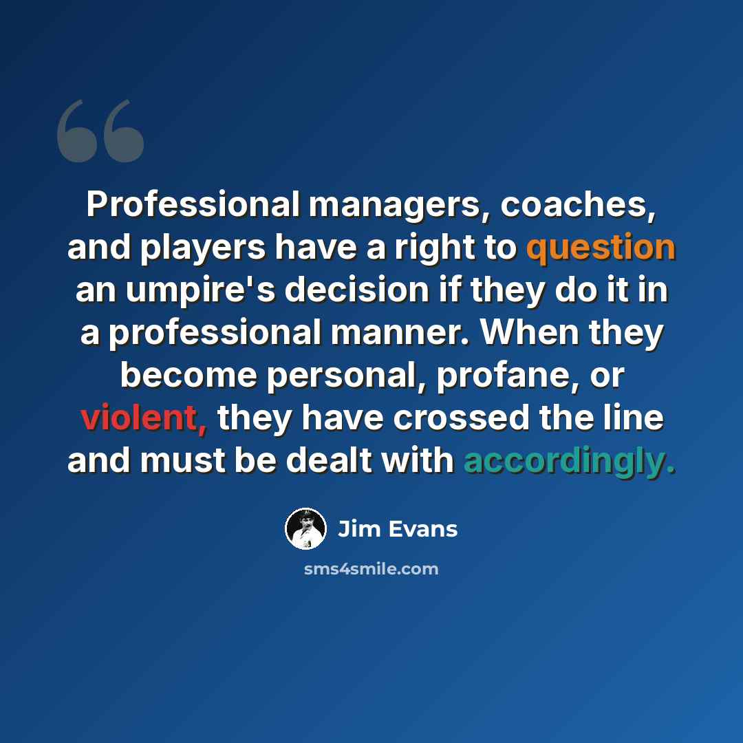“Professional managers, coaches, and players have a right to question an umpire's decision if they do it in a professional manner. When they become personal, profane, or violent, they have crossed the line and must be dealt with accordingly.” quote by Jim Evans