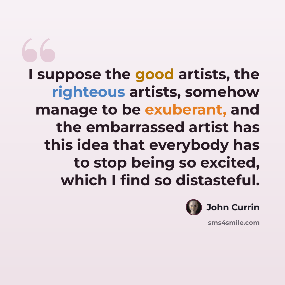“I suppose the good artists, the righteous artists, somehow manage to be exuberant, and the embarrassed artist has this idea that everybody has to stop being so excited, which I find so distasteful.” quote by John Currin