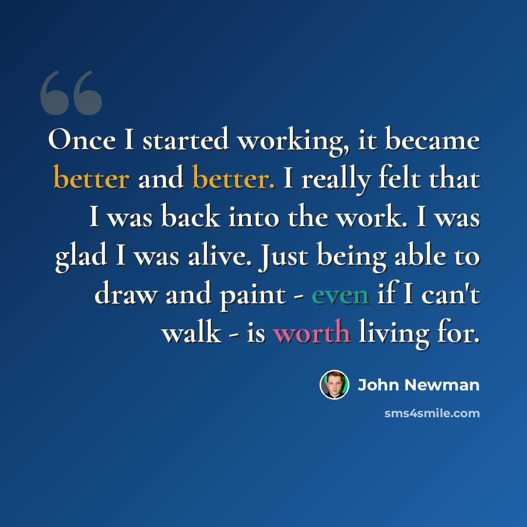 “Once I started working, it became better and better. I really felt that I was back into the work. I was glad I was alive. Just being able to draw and paint - even if I can't walk - is worth living for.” quote by John Newman