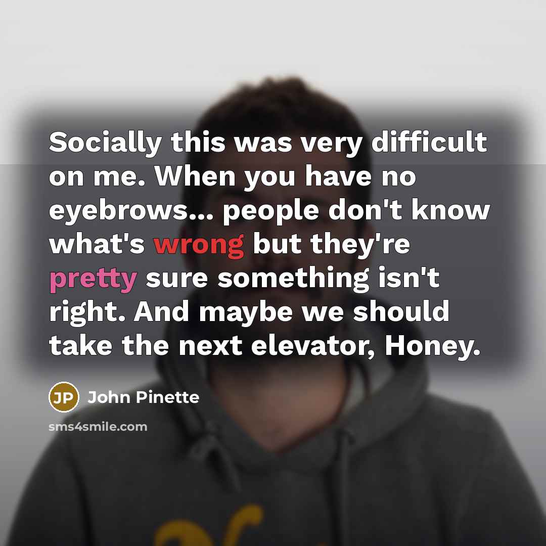 “Socially this was very difficult on me. When you have no eyebrows... people don't know what's wrong but they're pretty sure something isn't right. And maybe we should take the next elevator, Honey.” quote by John Pinette