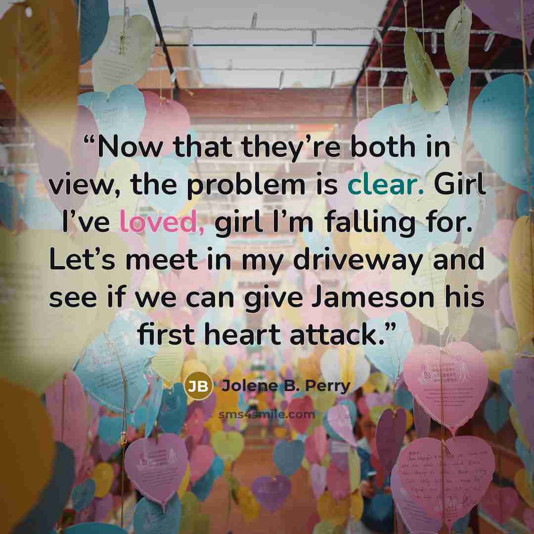 “Now that they’re both in view, the problem is clear. Girl I’ve loved, girl I’m falling for. Let’s meet in my driveway and see if we can give Jameson his first heart attack.” quote by Jolene B. Perry