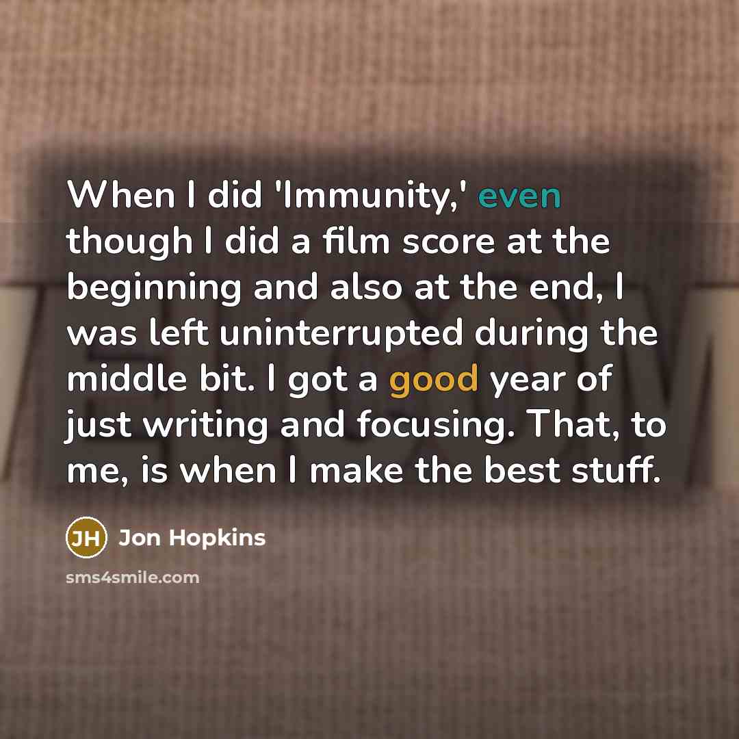 “When I did 'Immunity,' even though I did a film score at the beginning and also at the end, I was left uninterrupted during the middle bit. I got a good year of just writing and focusing. That, to me, is when I make the best stuff.” quote by Jon Hopkins
