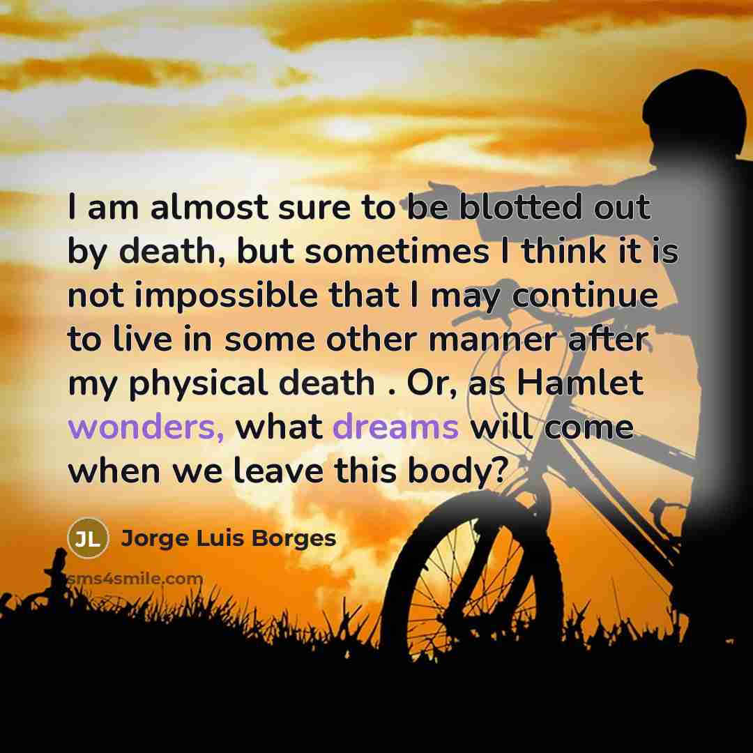 “I am almost sure to be blotted out by death, but sometimes I think it is not impossible that I may continue to live in some other manner after my physical death . Or, as Hamlet wonders, what dreams will come when we leave this body?” quote by Jorge Luis Borges