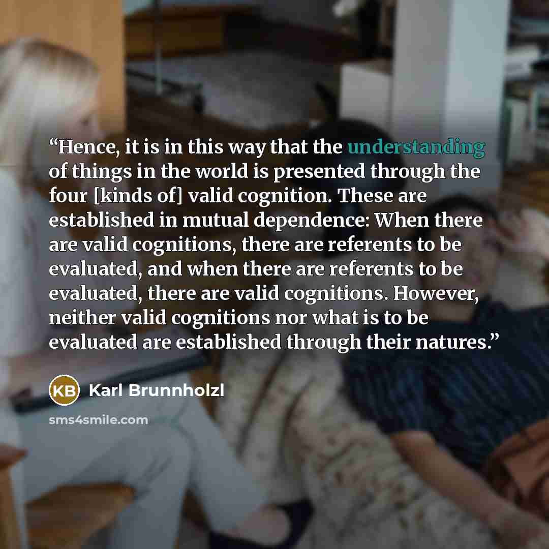 “Hence, it is in this way that the understanding of things in the world is presented through the four [kinds of] valid cognition. These are established in mutual dependence: When there are valid cognitions, there are referents to be evaluated, and when there are referents to be evaluated, there are…” quote by Karl Brunnholzl
