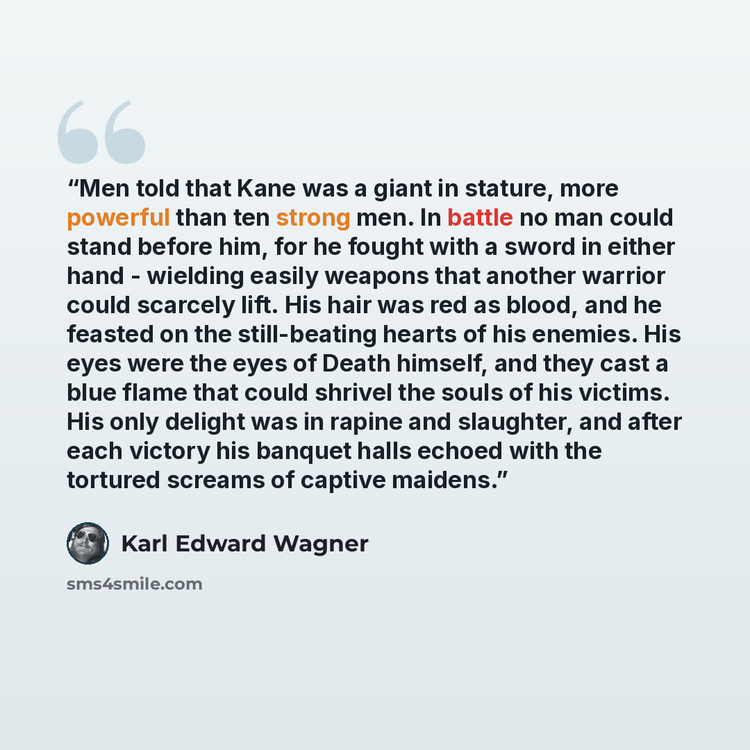 “Men told that Kane was a giant in stature, more powerful than ten strong men. In battle no man could stand before him, for he fought with a sword in either hand - wielding easily weapons that another warrior could scarcely lift. His hair was red as blood, and he feasted on the still-beating hearts…” quote by Karl Edward Wagner