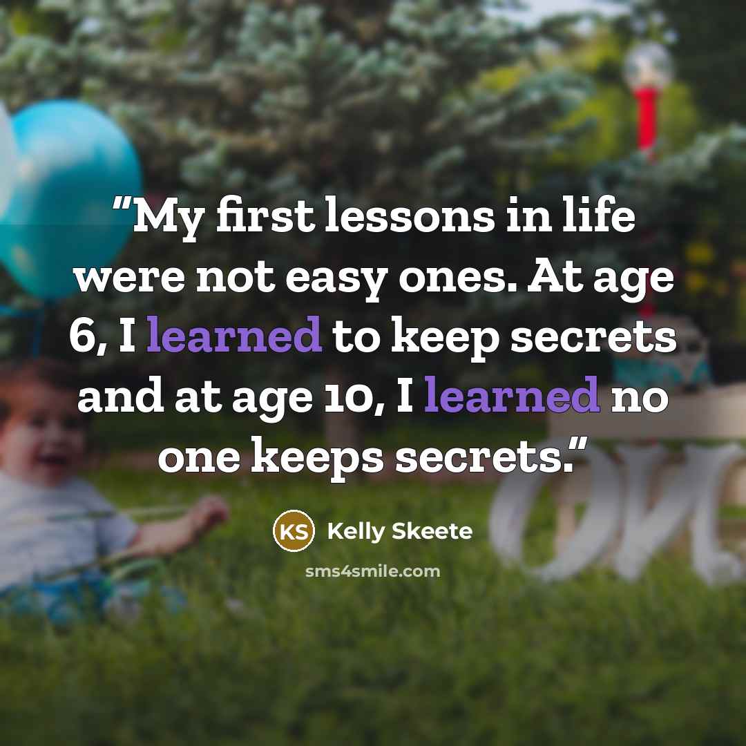 “My first lessons in life were not easy ones. At age 6, I learned to keep secrets and at age 10, I learned no one keeps secrets.” quote by Kelly Skeete