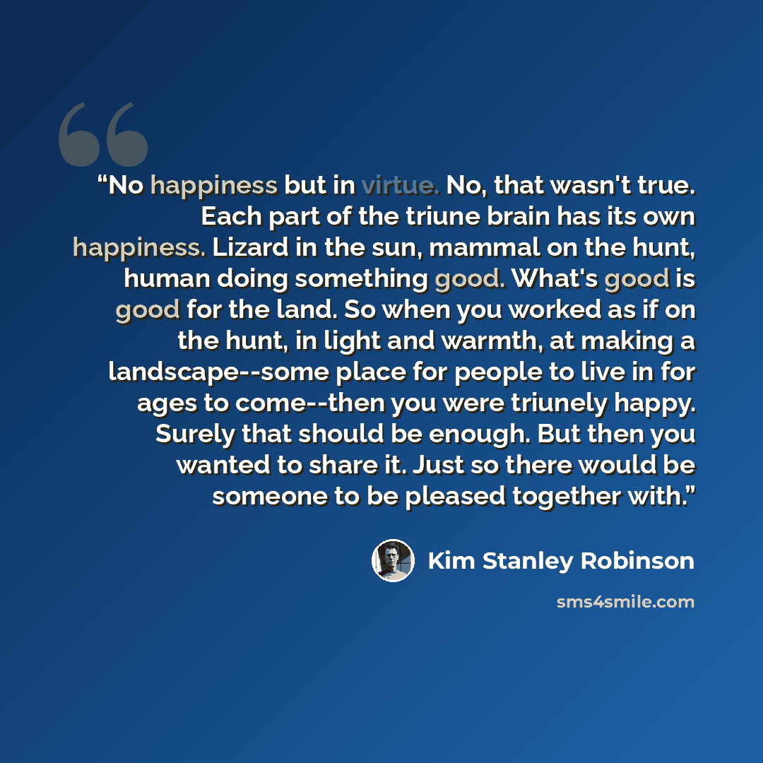 “No happiness but in virtue. No, that wasn't true. Each part of the triune brain has its own happiness. Lizard in the sun, mammal on the hunt, human doing something good. What's good is good for the land. So when you worked as if on the hunt, in light and warmth, at making a landscape--some place…” quote by Kim Stanley Robinson