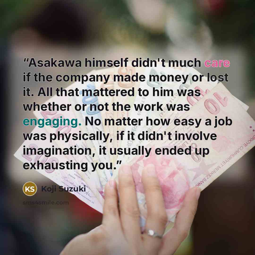“Asakawa himself didn't much care if the company made money or lost it. All that mattered to him was whether or not the work was engaging. No matter how easy a job was physically, if it didn't involve imagination, it usually ended up exhausting you.” quote by Koji Suzuki