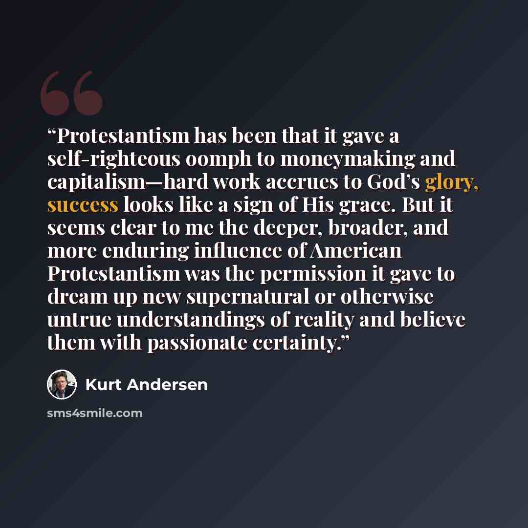 “Protestantism has been that it gave a self-righteous oomph to moneymaking and capitalism—hard work accrues to God’s glory, success looks like a sign of His grace. But it seems clear to me the deeper, broader, and more enduring influence of American Protestantism was the permission it gave to dream…” quote by Kurt Andersen