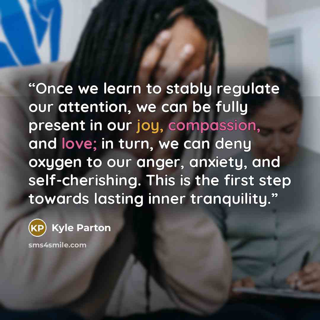 “Once we learn to stably regulate our attention, we can be fully present in our joy, compassion, and love; in turn, we can deny oxygen to our anger, anxiety, and self-cherishing. This is the first step towards lasting inner tranquility.” quote by Kyle Parton