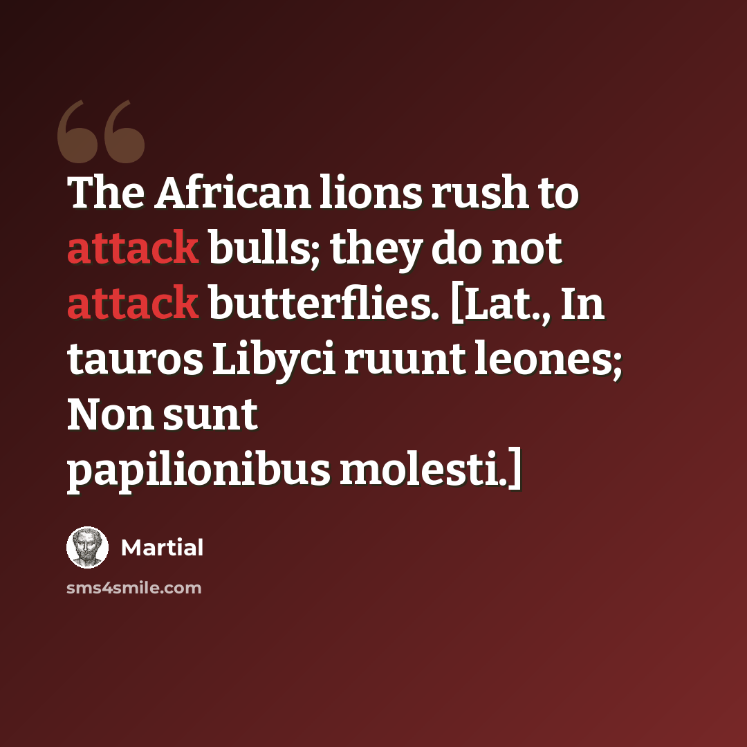 “The African lions rush to attack bulls; they do not attack butterflies. [Lat., In tauros Libyci ruunt leones; Non sunt papilionibus molesti.]” quote by Martial